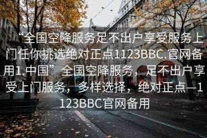 “全國空降服務足不出戶享受服務上門任你挑選絕對正點1123BBC.官網(wǎng)備用1.中國”全國空降服務，足不出戶享受上門服務，多樣選擇，絕對正點—1123BBC官網(wǎng)備用
