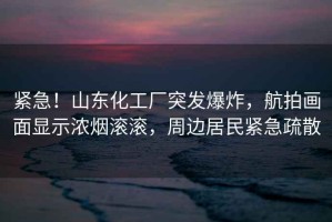 緊急！山東化工廠突發(fā)爆炸，航拍畫面顯示濃煙滾滾，周邊居民緊急疏散