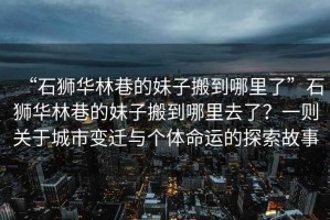 “石獅華林巷的妹子搬到哪里了”石獅華林巷的妹子搬到哪里去了？一則關(guān)于城市變遷與個體命運(yùn)的探索故事
