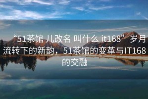 “51茶館 兒改名 叫什么 it168”歲月流轉(zhuǎn)下的新韻，51茶館的變革與IT168的交融