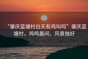 “肇慶藍(lán)塘村白天有雞叫嗎”肇慶藍(lán)塘村，雞鳴晨間，風(fēng)景獨(dú)好