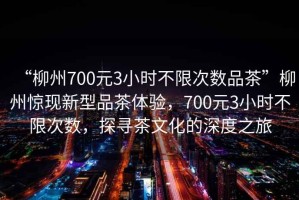 “柳州700元3小時(shí)不限次數(shù)品茶”柳州驚現(xiàn)新型品茶體驗(yàn)，700元3小時(shí)不限次數(shù)，探尋茶文化的深度之旅