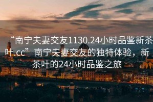 “南寧夫妻交友1130.24小時(shí)品鑒新茶葉.cc”南寧夫妻交友的獨(dú)特體驗(yàn)，新茶葉的24小時(shí)品鑒之旅