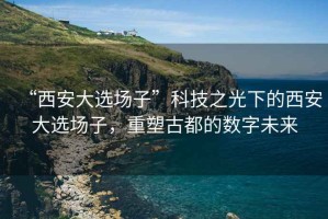 “西安大選場(chǎng)子”科技之光下的西安大選場(chǎng)子，重塑古都的數(shù)字未來(lái)