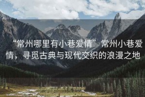 “常州哪里有小巷愛(ài)情”常州小巷愛(ài)情，尋覓古典與現(xiàn)代交織的浪漫之地