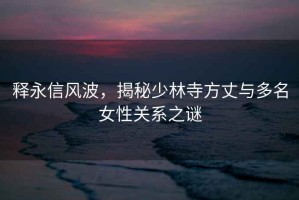 釋永信風(fēng)波，揭秘少林寺方丈與多名女性關(guān)系之謎