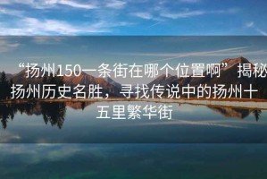 “揚州150一條街在哪個位置啊”揭秘?fù)P州歷史名勝，尋找傳說中的揚州十五里繁華街