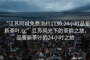 “江蘇同城免費(fèi)泡約1130.24小時(shí)品鑒新茶葉.cc”江蘇風(fēng)光下的茶韻之旅，品鑒新茶葉的24小時(shí)之旅