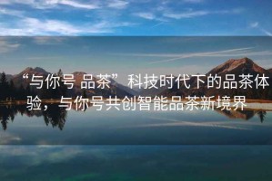 “與你號(hào) 品茶”科技時(shí)代下的品茶體驗(yàn)，與你號(hào)共創(chuàng)智能品茶新境界
