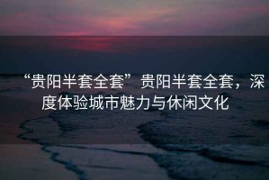 “貴陽半套全套”貴陽半套全套，深度體驗城市魅力與休閑文化