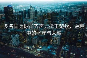 多名國乒球員齊聲力挺王楚欽，逆境中的堅守與榮耀