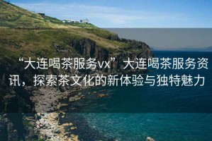 “大連喝茶服務(wù)vx”大連喝茶服務(wù)資訊，探索茶文化的新體驗與獨特魅力