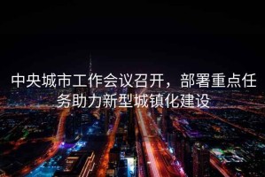 中央城市工作會(huì)議召開(kāi)，部署重點(diǎn)任務(wù)助力新型城鎮(zhèn)化建設(shè)