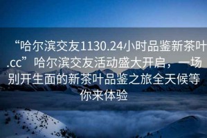 “哈爾濱交友1130.24小時(shí)品鑒新茶葉.cc”哈爾濱交友活動(dòng)盛大開(kāi)啟，一場(chǎng)別開(kāi)生面的新茶葉品鑒之旅全天候等你來(lái)體驗(yàn)