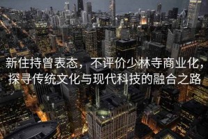 新住持曾表態(tài)，不評(píng)價(jià)少林寺商業(yè)化，探尋傳統(tǒng)文化與現(xiàn)代科技的融合之路