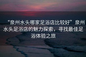 “泉州水頭哪家足浴店比較好”泉州水頭足浴店的魅力探索，尋找最佳足浴體驗之旅