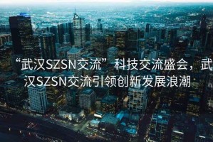 “武漢SZSN交流”科技交流盛會(huì)，武漢SZSN交流引領(lǐng)創(chuàng)新發(fā)展浪潮