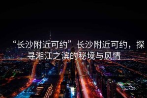 “長沙附近可約”長沙附近可約，探尋湘江之濱的秘境與風(fēng)情
