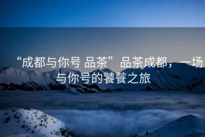 “成都與你號 品茶”品茶成都，一場與你號的饕餮之旅