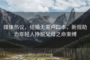 媒體熱議，結(jié)婚無(wú)需戶口本，新規(guī)助力年輕人掙脫父母之命束縛