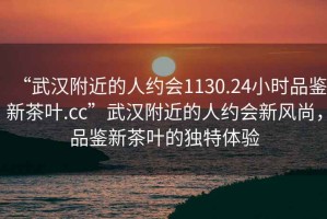 “武漢附近的人約會(huì)1130.24小時(shí)品鑒新茶葉.cc”武漢附近的人約會(huì)新風(fēng)尚，品鑒新茶葉的獨(dú)特體驗(yàn)