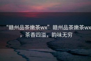 “贛州品茶嫩茶wx”贛州品茶嫩茶wx，茶香四溢，韻味無窮