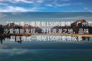 “廣州南沙哪里有150的愛情”廣州南沙愛情新發(fā)現(xiàn)，尋找浪漫之地，品味甜蜜時(shí)光—揭秘150的愛情故事