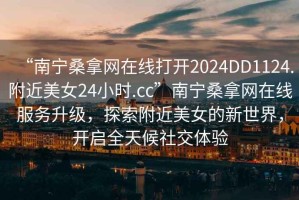 “南寧桑拿網(wǎng)在線打開2024DD1124.附近美女24小時.cc”南寧桑拿網(wǎng)在線服務(wù)升級，探索附近美女的新世界，開啟全天候社交體驗