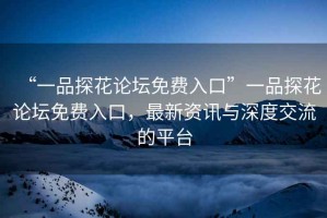 “一品探花論壇免費(fèi)入口”一品探花論壇免費(fèi)入口，最新資訊與深度交流的平臺(tái)