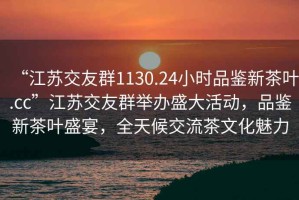 “江蘇交友群1130.24小時品鑒新茶葉.cc”江蘇交友群舉辦盛大活動，品鑒新茶葉盛宴，全天候交流茶文化魅力