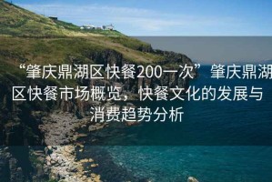 “肇慶鼎湖區(qū)快餐200一次”肇慶鼎湖區(qū)快餐市場概覽，快餐文化的發(fā)展與消費趨勢分析