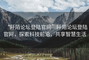 “阡陌論壇登陸官網(wǎng)”阡陌論壇登陸官網(wǎng)，探索科技前沿，共享智慧生活