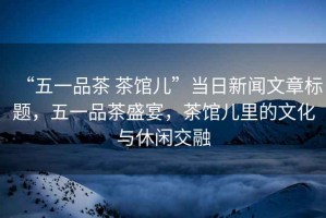 “五一品茶 茶館兒”當(dāng)日新聞文章標(biāo)題，五一品茶盛宴，茶館兒里的文化與休閑交融