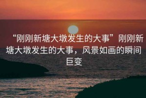 “剛剛新塘大墩發(fā)生的大事”剛剛新塘大墩發(fā)生的大事，風(fēng)景如畫(huà)的瞬間巨變