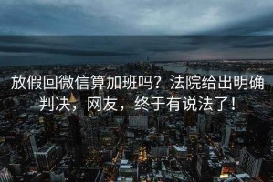 放假回微信算加班嗎？法院給出明確判決，網(wǎng)友，終于有說法了！