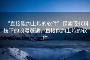 “直接能約上炮的軟件”探索現(xiàn)代科技下的浪漫邂逅，直接能約上炮的軟件