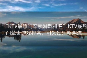 “KTV最熱門葷素游戲排名”KTV最熱門葷素游戲排名，引領(lǐng)娛樂新潮流