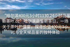 “哈爾濱400元3小時1130.24小時品鑒新茶葉.cc”哈爾濱品鑒新茶日，一場關(guān)于茶葉的盛宴，探尋價值400元3小時與全天候品鑒的獨特體驗