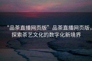 “品茶直播網(wǎng)頁版”品茶直播網(wǎng)頁版，探索茶藝文化的數(shù)字化新境界