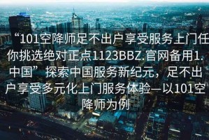 “101空降師足不出戶享受服務(wù)上門任你挑選絕對正點1123BBZ.官網(wǎng)備用1.中國”探索中國服務(wù)新紀元，足不出戶享受多元化上門服務(wù)體驗—以101空降師為例