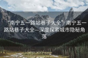 “南寧五一路站巷子大全”南寧五一路站巷子大全—深度探索城市隱秘角落