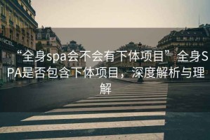 “全身spa會不會有下體項(xiàng)目”全身SPA是否包含下體項(xiàng)目，深度解析與理解