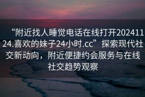 “附近找人睡覺電話在線打開20241124.喜歡的妹子24小時.cc”探索現(xiàn)代社交新動向，附近便捷約會服務(wù)與在線社交趨勢觀察