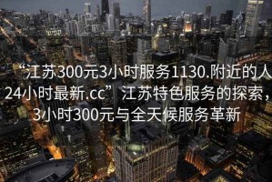 “江蘇300元3小時服務(wù)1130.附近的人24小時最新.cc”江蘇特色服務(wù)的探索，3小時300元與全天候服務(wù)革新