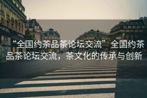“全國(guó)約茶品茶論壇交流”全國(guó)約茶品茶論壇交流，茶文化的傳承與創(chuàng)新