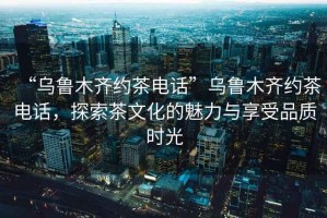 “烏魯木齊約茶電話”烏魯木齊約茶電話，探索茶文化的魅力與享受品質(zhì)時光