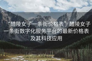“醴陵女子一條街價(jià)格表”醴陵女子一條街?jǐn)?shù)字化服務(wù)平臺的最新價(jià)格表及其科技應(yīng)用