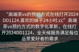 “高端茶vx的預(yù)約方式在線打開(kāi)2024DD1124.喜歡的妹子24小時(shí).cc”高端茶vx預(yù)約方式的數(shù)字化革新，在線打開(kāi)2024DD1124，全天候服務(wù)滿足每位品茶愛(ài)好者的需求