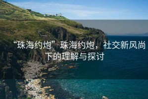 “珠海約炮”珠海約炮，社交新風(fēng)尚下的理解與探討