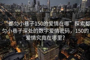 “都勻小巷子150的愛情在哪”探索都勻小巷子深處的數(shù)字愛情密碼，150的愛情究竟在哪里？